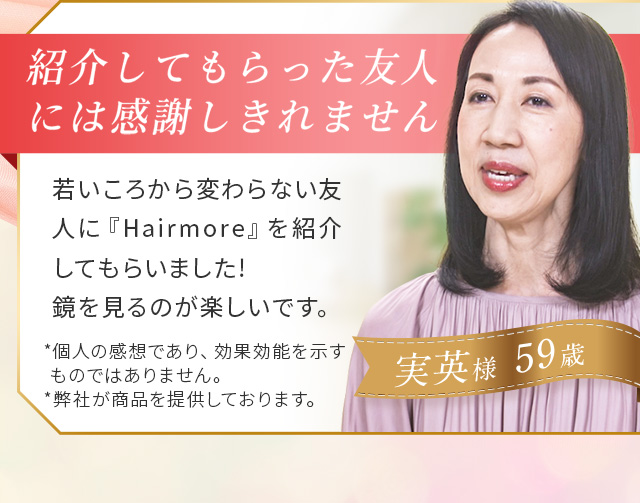 ＃01 若い友人が紹介してくれました！ 若い頃から変わらない友人にヘアモアを紹介してもらいました！気になってたところが伸びてるような感じがして鏡を見るのが楽しいです！ 実英さま(59歳)