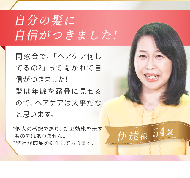 ＃03 自信がつきました！ 同窓会で、「ヘアケア何してるの？」って聞かれて自信がつきました！髪は年齢を露骨に見せるので、ヘアケアは大事だなと思います。 伊達 さま(54歳)