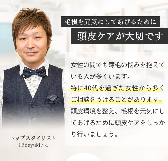 毛根を元気にしてあげるために頭皮ケアが大切です 女性の間でも薄毛の悩みを抱えている人が多くいます。特に40代を過ぎると女性ホルモンが減少しそれが薄毛・抜け毛の原因のひとつと言われています。頭皮環境を整え、毛根を元気にしてあげるために頭皮ケアをしっかり行いましょう。 トップスタイリスト Hideyukiさん