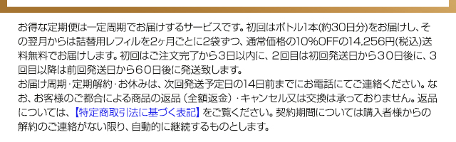 お得な定期便は一定周期で商品をお届けするサービスです。初回はボトル1本（約30日分）をお届けし、2回目以降は詰替用レフィル2本を通常価格から10%OFFの14,256円(税込)でお届けします。送料無料です。初回はご注文完了から3日以内に、2回目は初回発送日から30日後に、3回目以降は前回発送日から60日後に発送いたします。なお、お客様のご都合による商品の返品（全額返金）・キャンセル又は交換は承っておりません。返品については、【特定商取引法に基づく表記】をご覧ください。契約期間については、購入者様からの解約のご連絡がない限り、自動的に継続いたします。