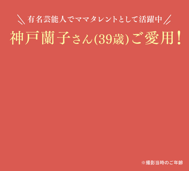 有名芸能人でママタレントとして活躍中 神戸蘭子さん(39歳)ご愛用！ ※撮影当時のご年齢