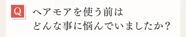 Q ヘアモアを使う前はどんな事に悩んでいましたか？