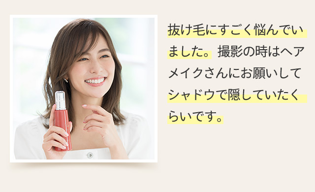 抜け毛にすごく悩んでいました。撮影の時はヘアメイクさんにお願いしてシャドウで隠していたくらいです。