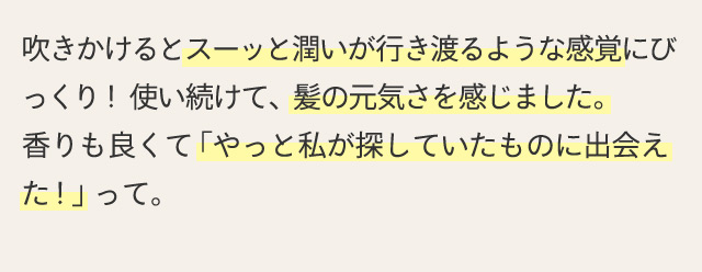 吹きかけるとスーッと潤いが行き渡るような感覚にびっくり！使い続けて、髪の元気さを感じました。香りも良くて「やっと私が探していたものに出会えた！」って。