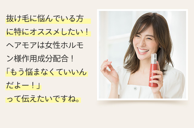 抜け毛に悩んでいる方に特にオススメしたい！ヘアモアは女性ホルモン様作用成分配合！「もう悩まなくていいんだよー！」って伝えたいですね。