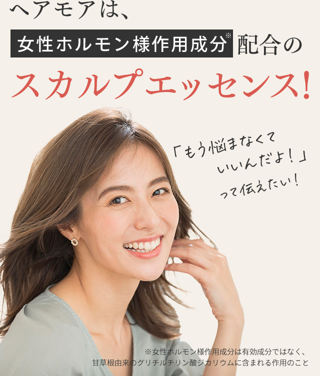 ヘアモアは、女性ホルモン様作用成分※配合のスカルプエッセンス！ 「もう悩まなくていいんだよ！」って伝えたい！ ※女性ホルモン様作用成分は有効成分ではなく、甘草根由来のグリチルチリン酸ジカリウムに含まれる作用のこと