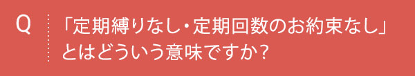 Q 「定期縛りなし・定期回数のお約束なし」とはどういう意味ですか？