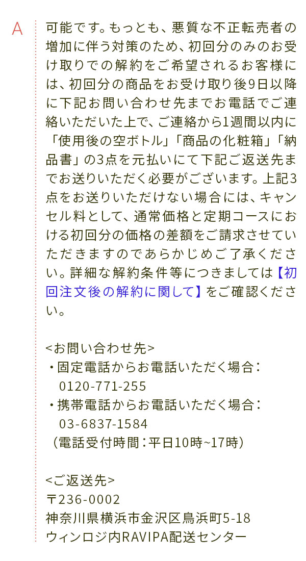 A 可能です。もっとも、悪質な不正転売者の増加に伴う対策のため、初回分のみのお受け取りでの解約をご希望されるお客様には、初回分の商品をお受け取り後9日以降に下記お問い合わせ先までお電話でご連絡いただいた上で、ご連絡から1週間以内に「使用後の空ボトル」「商品の化粧箱」「納品書」の3点を元払いにて下記ご返送先までお送りいただく必要がございます。上記3点をお送りいただけない場合には、キャンセル料として、通常価格と定期コースにおける初回分の価格の差額をご請求させていただきますのであらかじめご了承ください。詳細な解約条件等につきましては【初回注文後の解約に関して】をご確認ください。