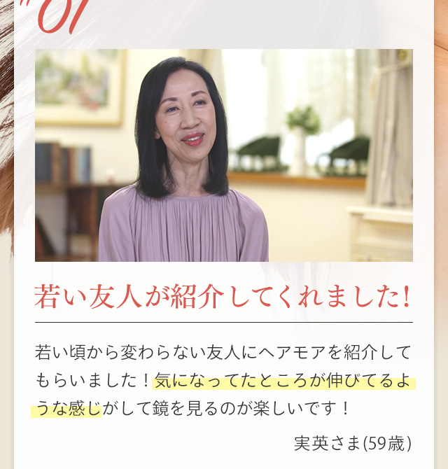 ＃01 若い友人が紹介してくれました！ 若い頃から変わらない友人にヘアモアを紹介してもらいました！気になってたところが伸びてるような感じがして鏡を見るのが楽しいです！ 実英さま(59歳)
