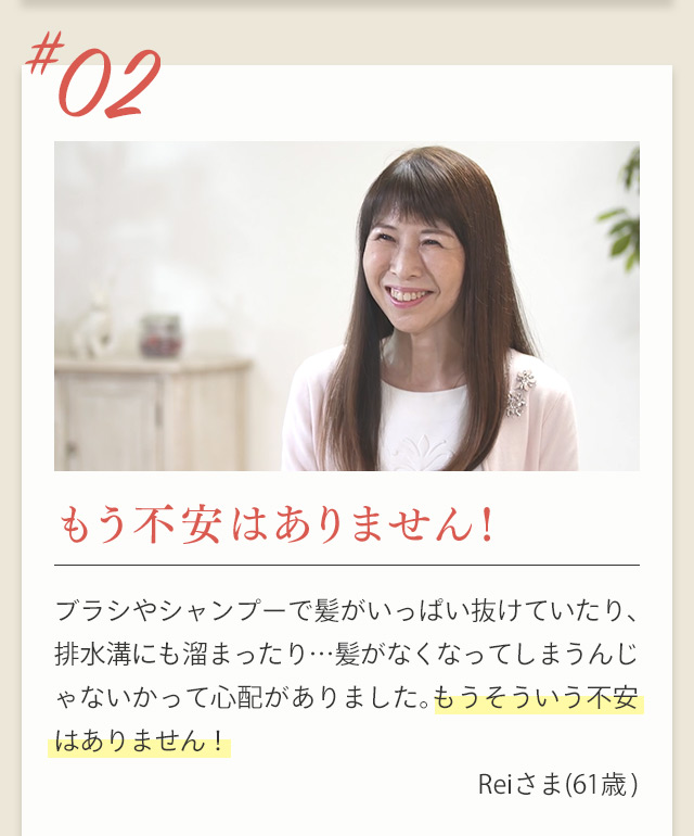 ＃02 もう不安はありません！ ブラシやシャンプーで髪がいっぱい抜けていたり、排水溝にも溜まったり…髪がなくなってしまうんじゃないかって心配がありました。もうそういう不安はありません！ Reiさま(61歳)