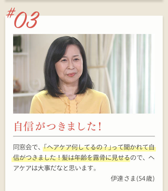 ＃03 自信がつきました！ 同窓会で、「ヘアケア何してるの？」って聞かれて自信がつきました！髪は年齢を露骨に見せるので、ヘアケアは大事だなと思います。 伊達 さま(54歳)