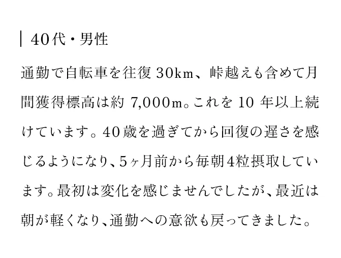 40代・男性　通勤で自転車を往復30km、峠越えも含めて月間獲得標高は約7,000m。これを10年以上続けています。40歳を過ぎてから回復の遅さを感じるようになり、5ヶ月前から毎朝4粒摂取しています。最初は変化を感じませんでしたが、最近は朝が軽くなり、通勤への意欲も戻ってきました。