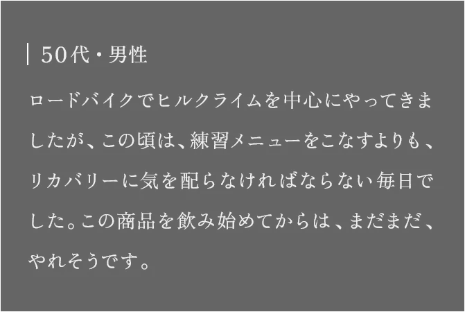 50代・男性 ロードバイクでヒルクライムを中心にやってきましたが、この頃は、練習メニューをこなすよりも、リカバリーに気を配らなければならない毎日でした。この商品を飲み始めてからは、まだまだ、やれそうです。