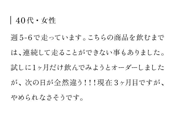 40代・女性 週5-6で走っています。こちらの商品を飲むまでは、連続して走ることができない事もありました。試しに1ヶ月だけ飲んでみようとオーダーしましたが、次の日が全然違う！！！現在3ヶ月目ですが、やめられなさそうです。