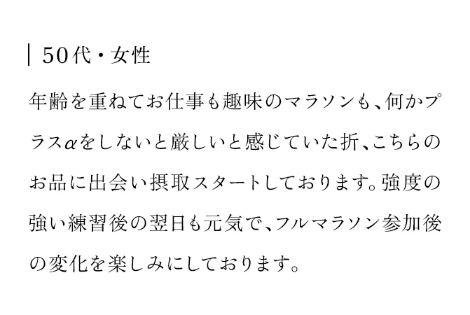 50代・女性 年齢を重ねてお仕事も趣味のマラソンも、何かプラスαをしないと厳しいと感じていた折、こちらのお品に出会い摂取スタートしております。強度の強い練習後の翌日も元気で、フルマラソン参加後の変化を楽しみにしております。