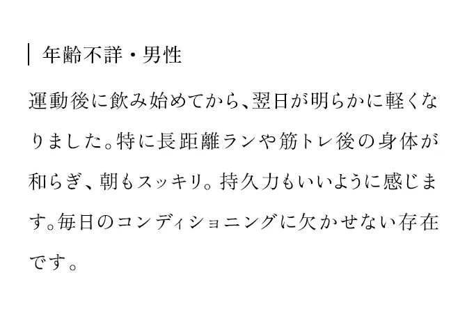 年齢不詳・男性 運動後に飲み始めてから、翌日が明らかに軽くなりました。特に長距離ランや筋トレ後の身体が和らぎ、朝もスッキリ。持久力もいいように感じます。毎日のコンディショニングに欠かせない存在です。