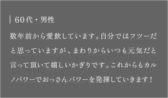 60代・男性 数年前から愛飲しています。自分ではフツーだと思っていますが、まわりからいつも元気だと言って頂いて嬉しいかぎりです。これからもカルノパワーでおっさんパワーを発揮していきます！
