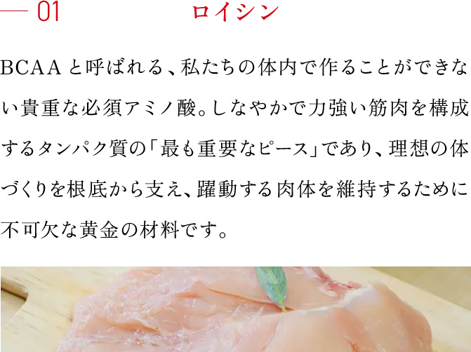 01 ロイシン BCAAと呼ばれる、私たちの体内で作ることができない貴重な必須アミノ酸。しなやかで力強い筋肉を構成するタンパク質の「最も重要なピース」であり、理想の体づくりを根底から支え、躍動する肉体を維持するために不可欠な黄金の材料です。