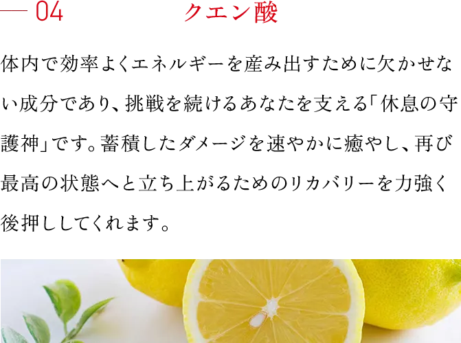 04 クエン酸 体内で効率よくエネルギーを産み出すために欠かせない成分であり、挑戦を続けるあなたを支える「休息の守護神」です。蓄積したダメージを速やかに癒やし、再び最高の状態へと立ち上がるためのリカバリーを力強く後押ししてくれます。