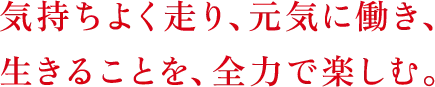 気持ちよく走り、元気に働き、生きることを、全力で楽しむ。