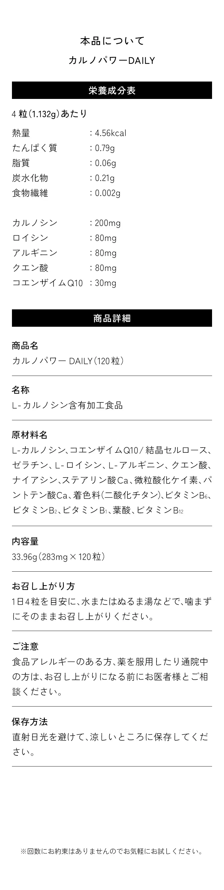 本品について。商品名：カルノパワーDAILY　栄養成分表4粒(1.132g)あたり。熱量:4.56kcal、たんぱく質:0.79g、脂質:0.06g、炭水化物:0.21g、食物繊維:0.002g、カルノシン:200mg、ロイシン:80mg、アルギニン:80mg、クエン酸:80mg、コエンザイムQ10:30mg。　商品詳細。商品名：カルノパワーDAILY(120粒)、名称：L-カルノシン含有加工食品。原材料名：L-カルノシン、コエンザイムQ10／結晶セルロース、ゼラチン、L-ロイシン、L-アルギニン、クエン酸、ナイアシン、ステアリン酸Ca、微粒酸化ケイ素、パントテン酸Ca、着色料(二酸化チタン)、ビタミンB6、ビタミンB2、ビタミンB1、葉酸、ビタミンB12。内容量：33.96g(283mg×120粒)。お召し上がり方：1日4粒を目安に、水またはぬるま湯などで、噛まずにそのままお召し上がりください。ご注意：食品アレルギーのある方、薬を服用したり通院中の方は、お召し上がりになる前にお医者様にご相談ください。保存方法：直射日光を避けて、涼しいところに保存してください。