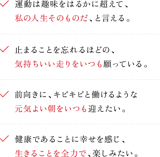 運動は趣味をはるかに超えて、私の人生そのものだ、と言える。
止まることを忘れるほどの、気持ちいい走りをいつも願っている。前向きに、キビキビと働けるような元気よい朝をいつも迎えたい。健康であることに幸せを感じ、生きることを全力で、楽しみたい。