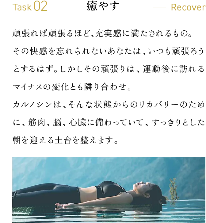 Task02・癒やす　頑張れば頑張るほど、充実感に満たされるもの。その快感を忘れられないあなたは、いつも頑張ろうとするはず。しかしその頑張りは、運動後に訪れるマイナスの変化とも隣り合わせ。カルノシンは、そんな状態からのリカバリーのために、筋肉、脳、心臓に備わっていて、すっきりとした朝を迎える土台を整えます。