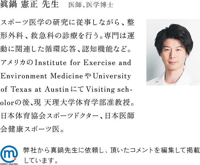 眞鍋憲正先生・医師、医学博士　スポーツ医学の研究に従事しながら、整形外科、救急科の診療を行う。専門は運動に関連した循環応答、認知機能など。アメリカのInstitute for Exercise and
Environment MedicineやUniversityof Texas at AustinにてVisiting scholorの後、現 天理大学体育学部准教授。日本体育協会スポーツドクター、日本医師
会健康スポーツ医。弊社から真鍋先生に依頼し、頂いたコメントを編集して掲載しています。