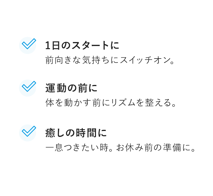 1日のスタートに前向きな気持ちにスイッチオン。　運動の前に体を動かす前にリズムを整える。　癒しの時間に一息つきたい時。お休み前の準備に。