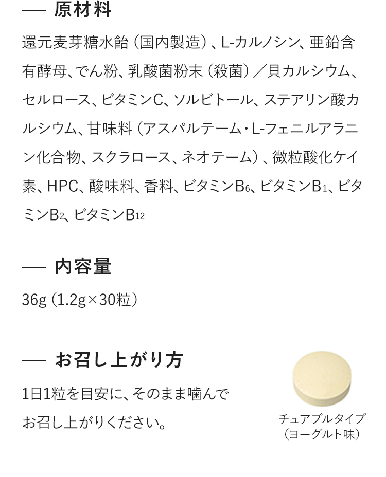 原材料：還元麦芽糖水飴（国内製造）、L-カルノシン、亜鉛含有酵母、でん粉、乳酸菌粉末（殺菌）／貝カルシウム、セルロース、ビタミンC、ソルビトール、ステアリン酸カルシウム、甘味料（アスパルテーム・L-フェニルアラニン化合物、スクラロース、ネオテーム）、微粒酸化ケイ素、HPC、酸味料、香料、ビタミンB6、ビタミンB１、ビタミンB2、ビタミンB12　内容量：36g（1.2g×30粒）　お召し上がり方：1日1粒を目安に、そのまま噛んでお召し上がりください。