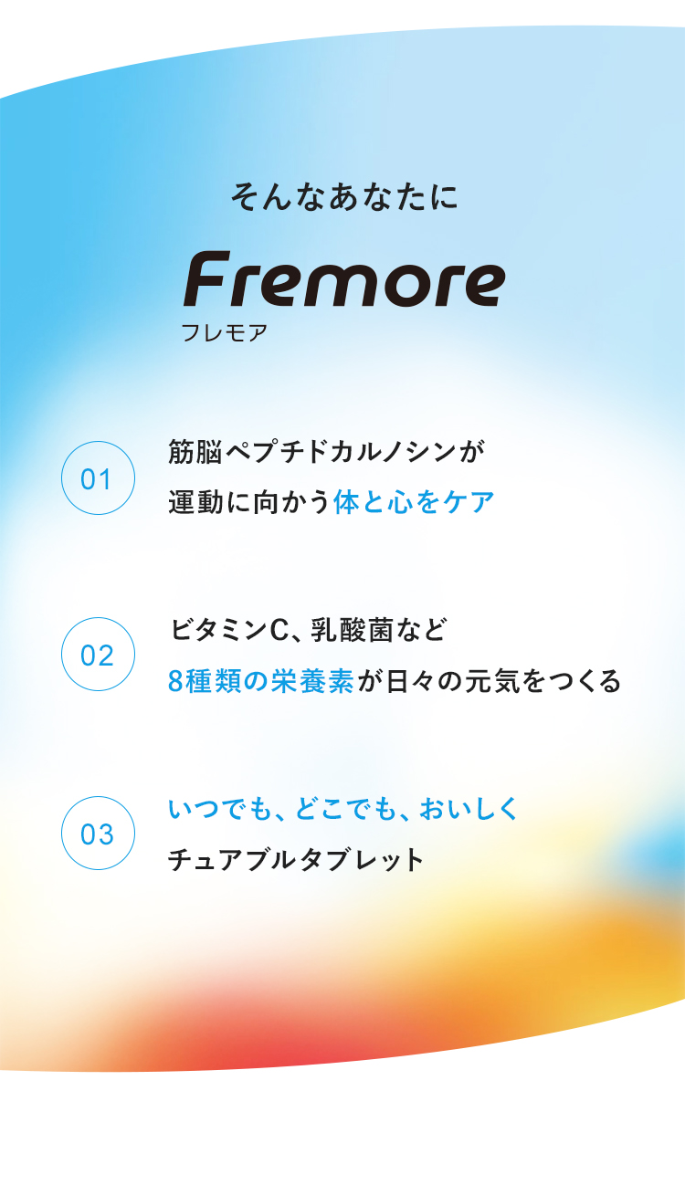 そんなあなたにフレモア　1:筋脳ペプチドカルノシンが運動に向かう体と心をケア　2：ビタミンC、乳酸菌など8種類の栄養素が日々の元気をつくる　3：いつでも、どこでも、おいしくチュアブルタブレット