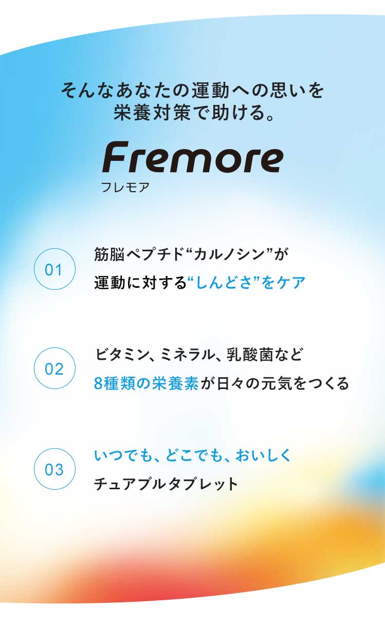 そんなあなたにフレモア　1:筋脳ペプチドカルノシンが運動に向かう体と心をケア　2：ビタミンC、乳酸菌など8種類の栄養素が日々の元気をつくる　3：いつでも、どこでも、おいしくチュアブルタブレット