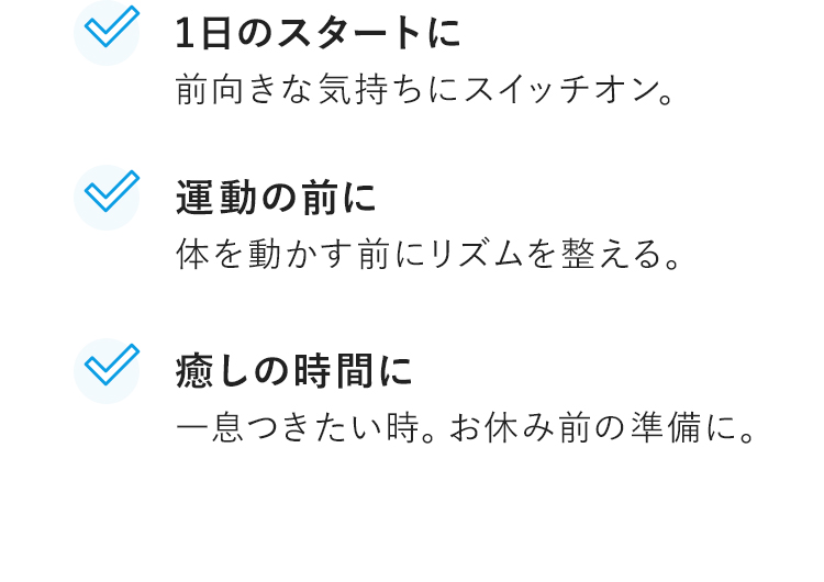 1日のスタートに前向きな気持ちにスイッチオン。　運動の前に体を動かす前にリズムを整える。　癒しの時間に一息つきたい時。お休み前の準備に。