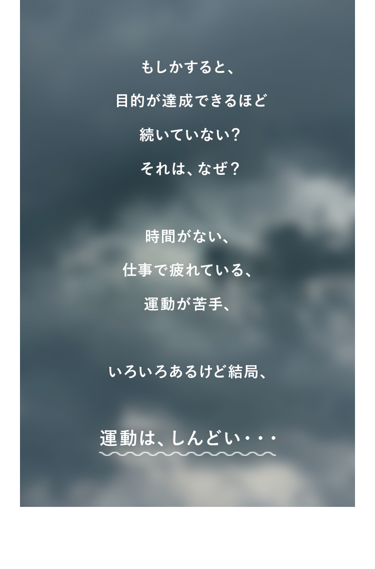 もしかすると、目的が達成できるほど続いていない？それは、なぜ？時間がない、仕事で疲れている、運動が苦手、いろいろあるけど結局、運動は、しんどい・・・