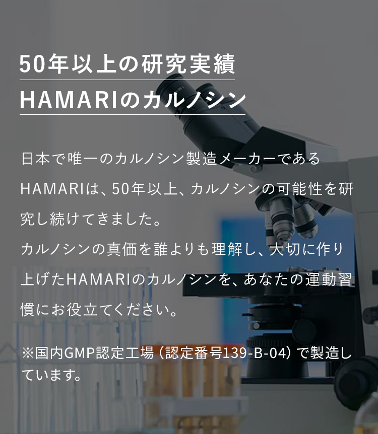 カルノシン研究50年HAMARIのカルノシン　日本で唯一のカルノシン製造メーカーであるHAMARIは、50年以上、カルノシンの可能性を研究し続けてきました。カルノシンの真価を誰よりも理解し、大切に作り上げたHAMARIのカルノシンを、あなたの運動習慣にお役立てください。※国内GMP認定工場（認定番号139-B-􏚱􏚵）で製造しています。