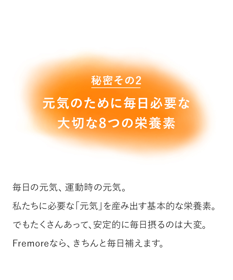 秘密その2元気のために毎日必要な大切な8つの栄養素　毎日の元気、運動時の元気。私たちに必要な「元気」を産み出す基本的な栄養素。でもたくさんあって、安定的に毎日摂るのは大変。Fremoreなら、きちんと毎日補えます。