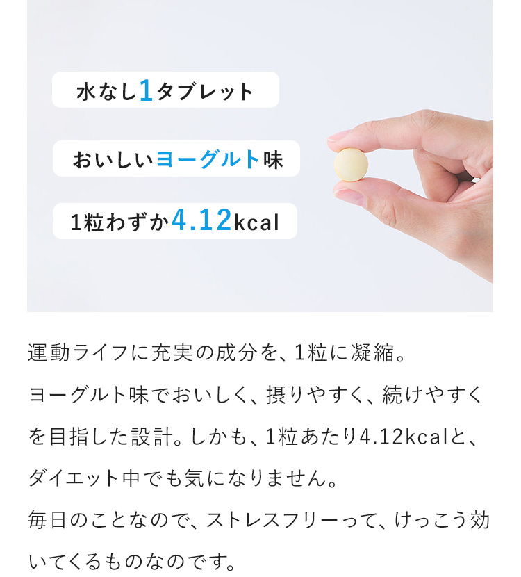 水なし1タブレット　おいしいヨーグルト味　1粒わずか4.12kcal　運動ライフに充実の成分を、1粒に凝縮。ヨーグルト味でおいしく、摂りやすく、続けやすくを目指した設計。しかも、1粒あたり4.12kcalと、ダイエット中でも気になりません。毎日のことなので、ストレスフリーって、けっこう効いてくるものなのです。