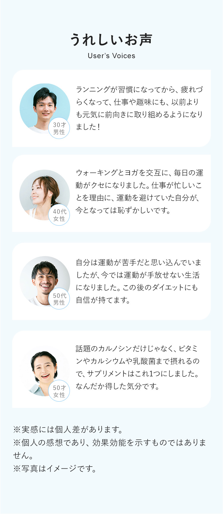 うれしいお声　30才男性：ランニングが習慣になってから、疲れづらくなって、仕事や趣味にも、以前よりも元気に前向きに取り組めるようになりました！　40代女性：ウォーキングとヨガを交互に、毎日の運動がクセになりました。仕事が忙しいことを理由に、運動を避けていた自分が、今となっては恥ずかしいです。　50代男性：自分は運動が苦手だと思い込んでいましたが、今では運動が手放せない生活になりました。この後のダイエットにも自信が持てます。　50才女性：話題のカルノシンだけじゃなく、ビタミンやカルシウムや乳酸菌まで摂れるので、サプリメントはこれ1つにしました。なんだか得した気分です。　※実感には個人差があります。※個人の感想であり、効果効能を示すものではありません。※写真はイメージです。
