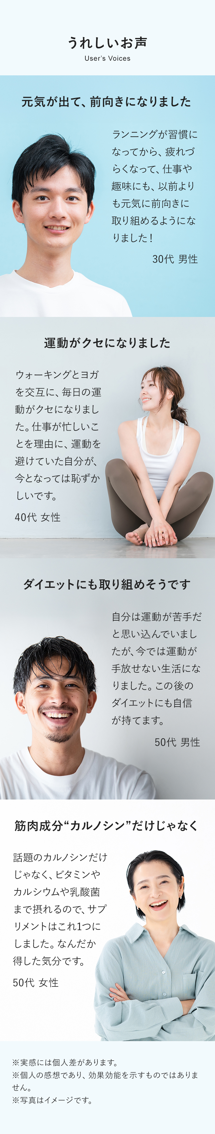 うれしいお声　30才男性：ランニングが習慣になってから、疲れづらくなって、仕事や趣味にも、以前よりも元気に前向きに取り組めるようになりました！　40代女性：ウォーキングとヨガを交互に、毎日の運動がクセになりました。仕事が忙しいことを理由に、運動を避けていた自分が、今となっては恥ずかしいです。　50代男性：自分は運動が苦手だと思い込んでいましたが、今では運動が手放せない生活になりました。この後のダイエットにも自信が持てます。　50才女性：話題のカルノシンだけじゃなく、ビタミンやカルシウムや乳酸菌まで摂れるので、サプリメントはこれ1つにしました。なんだか得した気分です。　※実感には個人差があります。※個人の感想であり、効果効能を示すものではありません。※写真はイメージです。