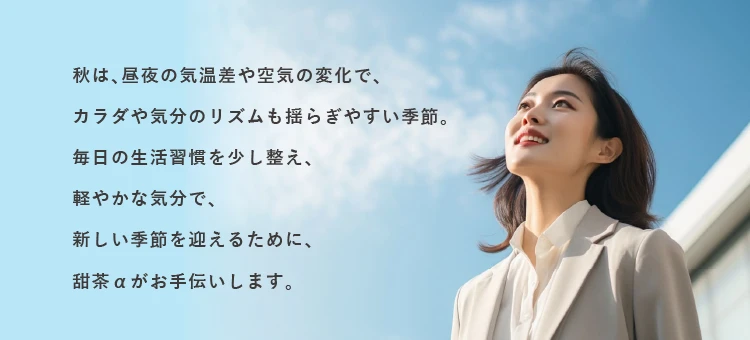 秋は、昼夜の気温差や空気の変化で、カラダや気分のリズムも揺らぎやすい季節。毎日の生活習慣を少し整え、軽やかな気分で、新しい季節を迎えるために、甜茶αがお手伝いします。