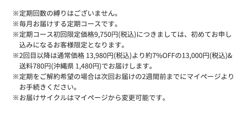 ※定期回数の縛りはございません。※毎月お届けする定期コースです。※定期コース初回限定価格9,750円(税込)につきましては、初めてお申し込みになるお客様限定となります。※2回目以降は通常価格 13,980円(税込)より約7%OFFの13,000円(税込)&送料780円(沖縄県 1,480円)でお届けします。※定期をご解約希望の場合は次回お届けの2週間前までにマイページよりお手続きください。※お届けサイクルはマイページから変更可能です。