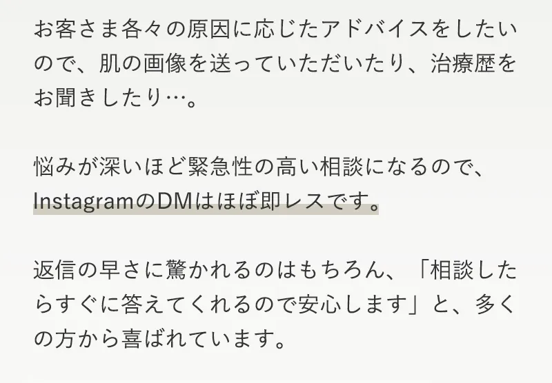 お客さま各々の原因に応じたアドバイスをしたいので、肌の画像を送っていただいたり、治療歴をお聞きしたり…。悩みが深いほど緊急性の高い相談になるので、InstagramのDMはほぼ即レスです。返信の早さに驚かれるのはもちろん、「相談したらすぐに答えてくれるので安心します」と、多くの方から喜ばれています。