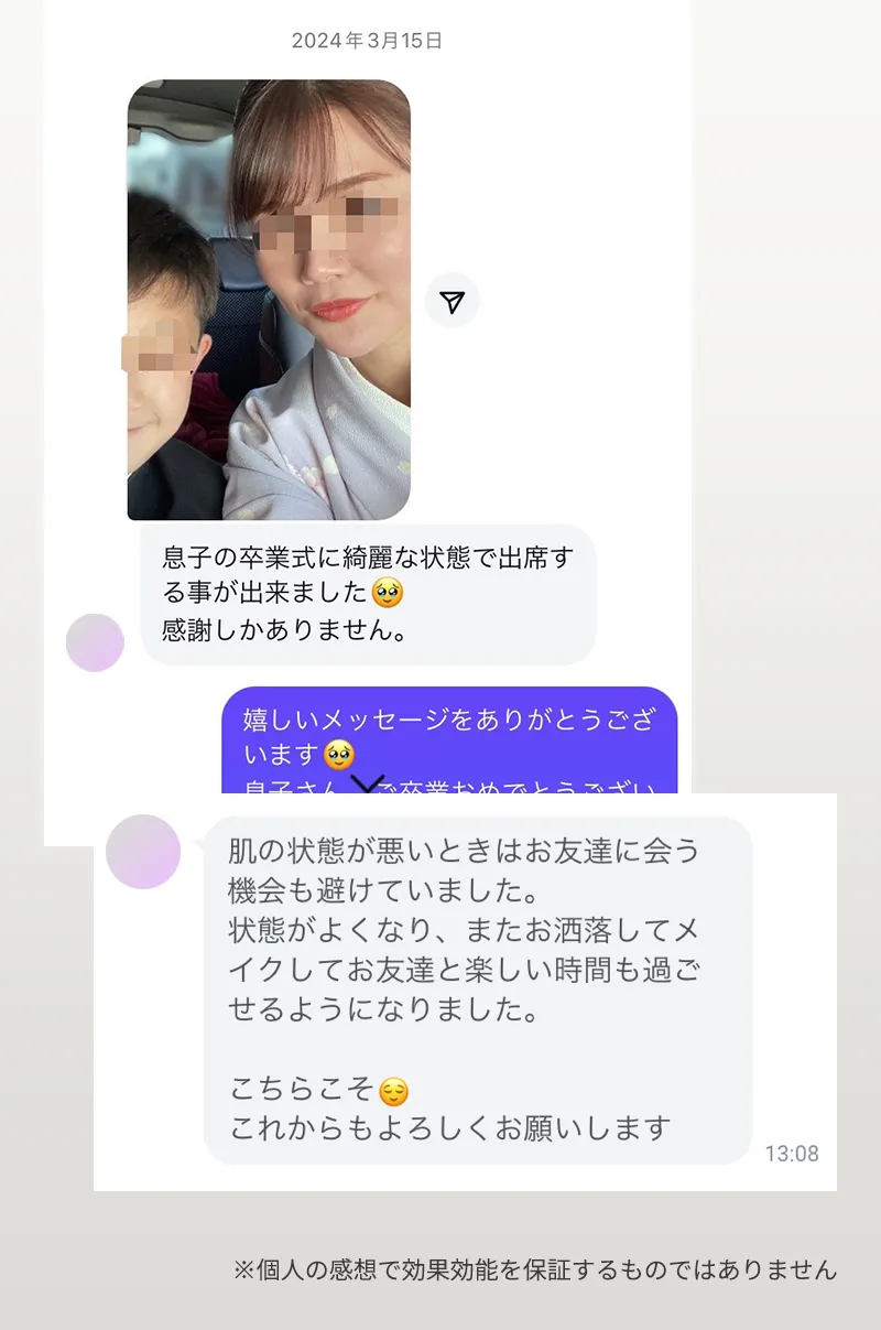 お客様の声「息子の卒業式に綺麗な状態で出席する事が出来ました。感謝しかありません。」「肌の状態が悪いときはお友達に会う機会も避けていました。状態がよくなり、またお洒落してメイクしてお友達と楽しい時間も過ごせるようになりました。」 ※個人の感想で効果効能を保証するものではありません