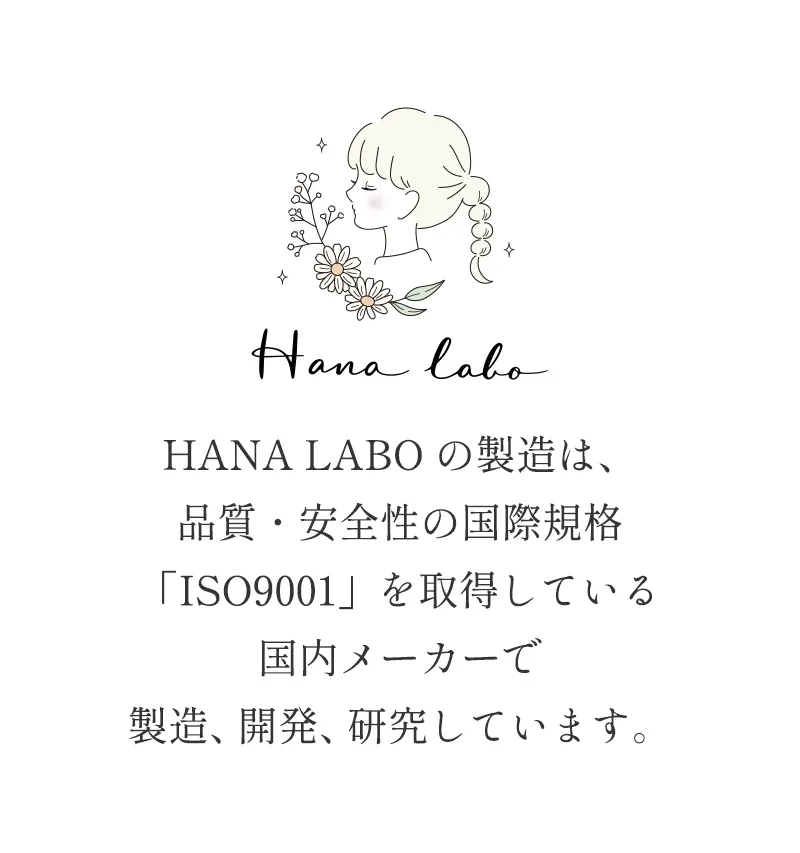 HANA LABO の製造は、品質・安全性の国際規格「ISO9001」を取得している国内メーカーで製造、開発、研究しています。