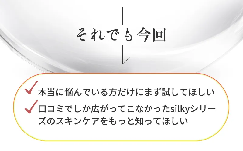 それでも今回、「本当に悩んでいる方だけにまず試してほしい」「口コミでしか広がってこなかったsilkyシリーズのスキンケアをもっと知ってほしい」