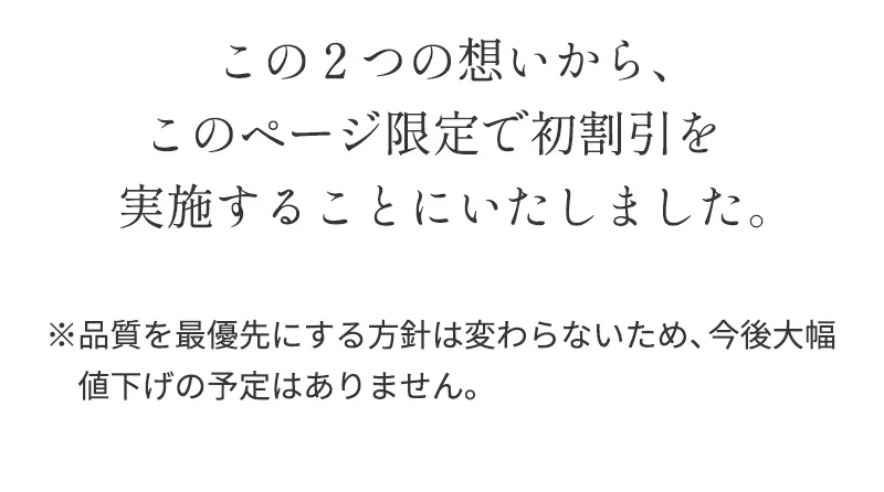 この２つの想いから、このページ限定で初割引を実施することにいたしました。※品質を最優先にする方針は変わらないため、今後大幅値下げの予定はありません。