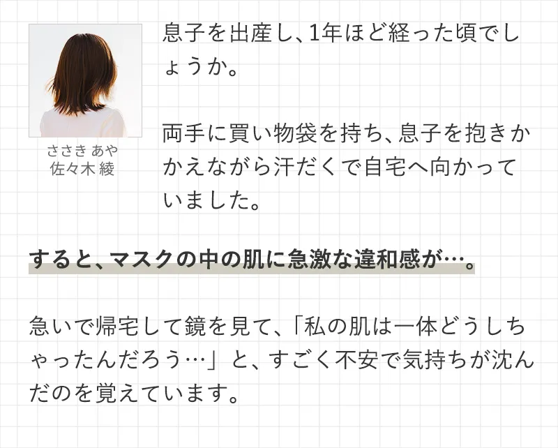 息子を出産し、1年ほど経った頃でしょうか。両手に買い物袋を持ち、息子を抱きかかえながら汗だくで自宅へ向かっていました。すると、マスクの中の肌に急激な違和感が…。急いで帰宅して鏡を見て、「私の肌は一体どうしちゃったんだろう…」と、すごく不安で気持ちが沈んだのを覚えています。