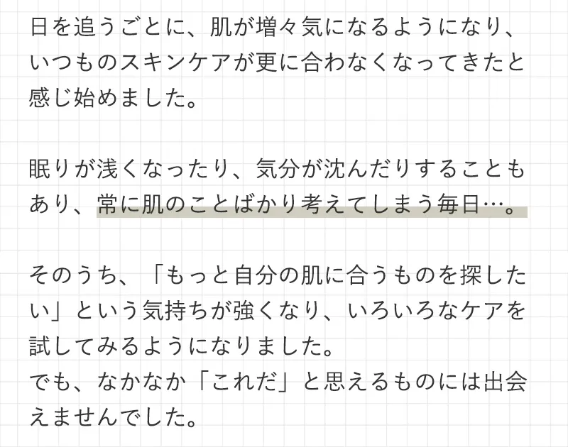 日を追うごとに、肌が増々気になるようになり、いつものスキンケアが更に合わなくなってきたと感じ始めました。眠りが浅くなったり、気分が沈んだりすることもあり、常に肌のことばかり考えてしまう毎日…。そのうち、「もっと自分の肌に合うものを探したい」という気持ちが強くなり、いろいろなケアを試してみるようになりました。でも、なかなか「これだ」と思えるものには出会えませんでした。