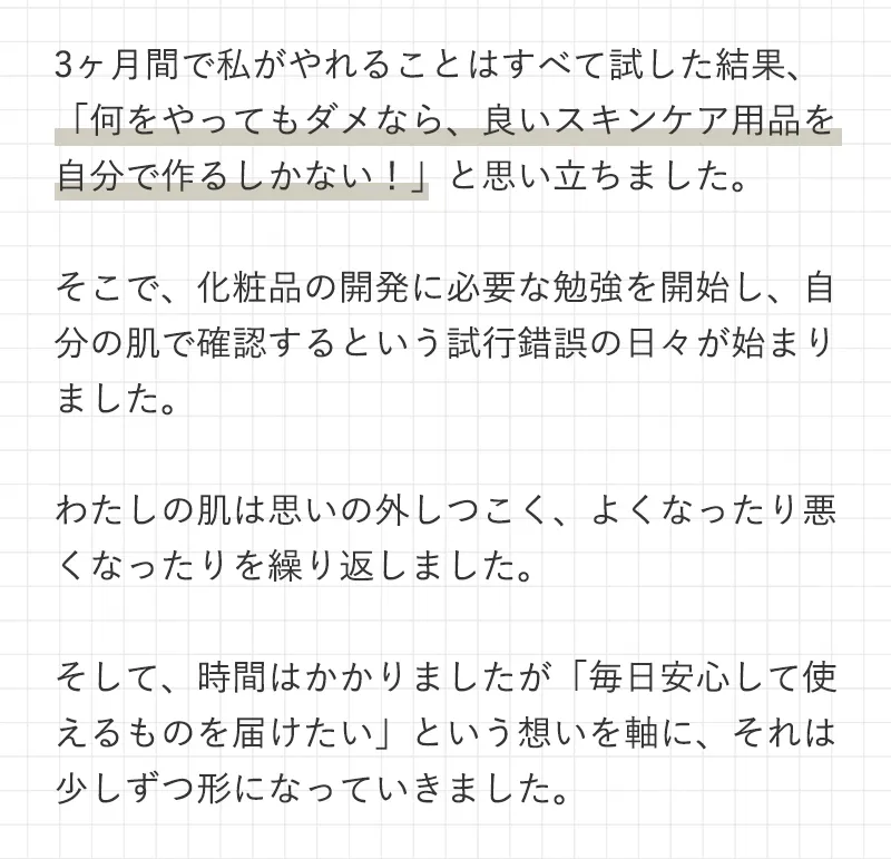 3ヶ月間で私がやれることはすべて試した結果、「何をやってもダメなら、良いスキンケア用品を自分で作るしかない！」と思い立ちました。そこで、化粧品の開発に必要な勉強を開始し、自分の肌で確認するという試行錯誤の日々が始まりました。わたしの肌は思いの外しつこく、よくなったり悪くなったりを繰り返しました。そして、時間はかかりましたが「毎日安心して使えるものを届けたい」という想いを軸に、それは少しずつ形になっていきました。