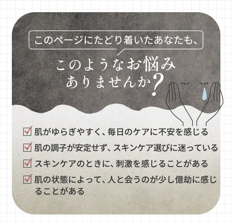 このページにたどり着いたあなたも、このようなお悩みありませんか？「肌がゆらぎやすく、毎日のケアに不安を感じる」「肌の調子が安定せず、スキンケア選びに迷っている」「スキンケアのときに、刺激を感じることがある」「肌の状態によって、人と合うのが少し億劫に感じることがある」